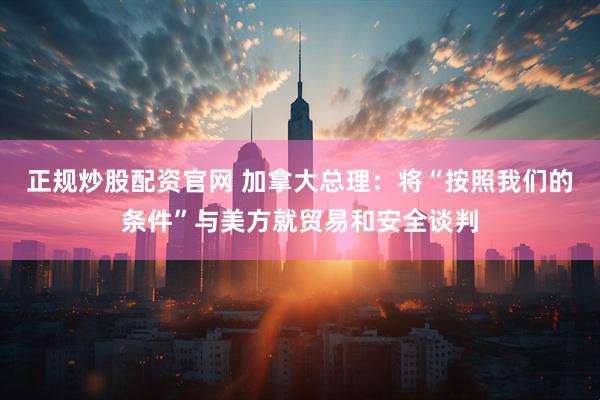 正规炒股配资官网 加拿大总理：将“按照我们的条件”与美方就贸易和安全谈判