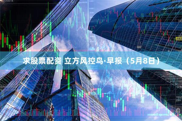 求股票配资 立方风控鸟·早报（5月8日）