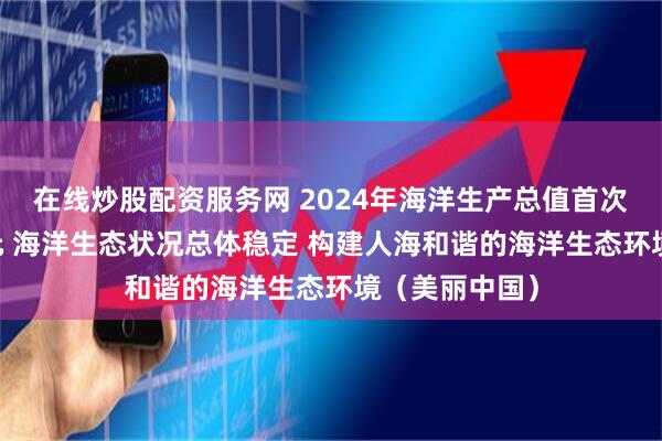 在线炒股配资服务网 2024年海洋生产总值首次突破10万亿元 海洋生态状况总体稳定 构建人海和谐的海洋生态环境（美丽中国）