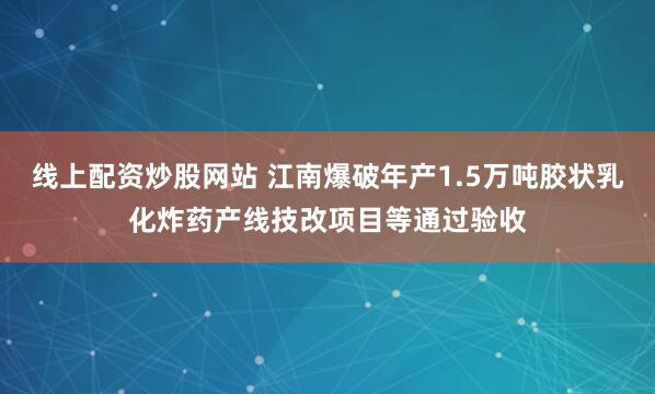 线上配资炒股网站 江南爆破年产1.5万吨胶状乳化炸药产线技改项目等通过验收
