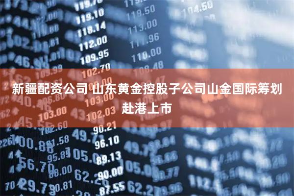 新疆配资公司 山东黄金控股子公司山金国际筹划赴港上市