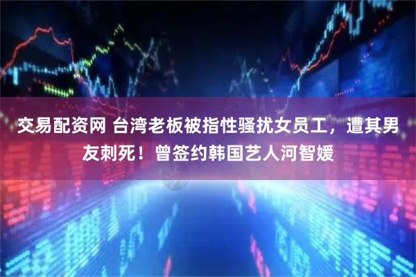 交易配资网 台湾老板被指性骚扰女员工，遭其男友刺死！曾签约韩国艺人河智媛