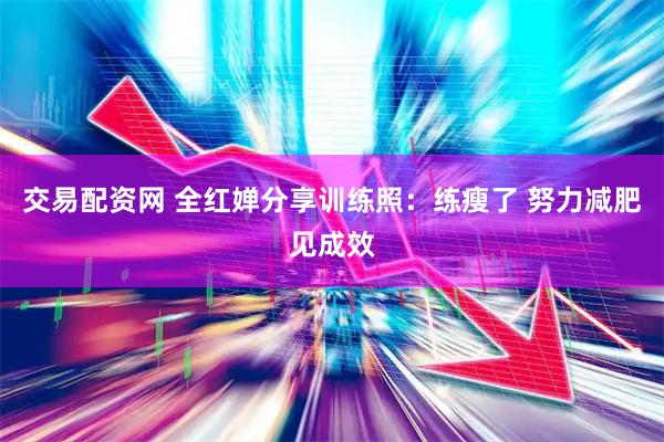 交易配资网 全红婵分享训练照：练瘦了 努力减肥见成效