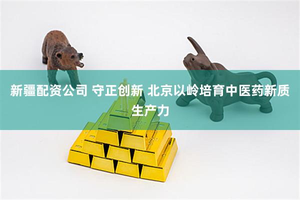 新疆配资公司 守正创新 北京以岭培育中医药新质生产力