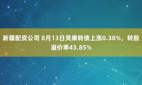 新疆配资公司 8月13日灵康转债上涨0.38%，转股溢价率43.85%