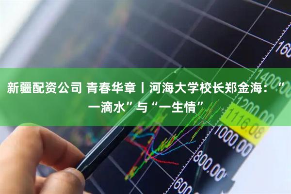 新疆配资公司 青春华章丨河海大学校长郑金海：“一滴水”与“一生情”