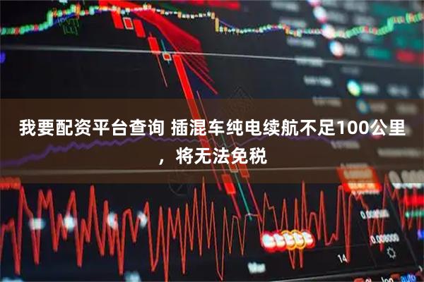 我要配资平台查询 插混车纯电续航不足100公里，将无法免税